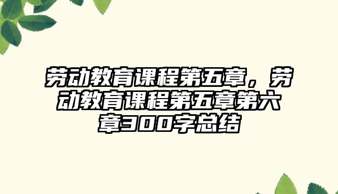 勞動教育課程第五章，勞動教育課程第五章第六章300字總結(jié)