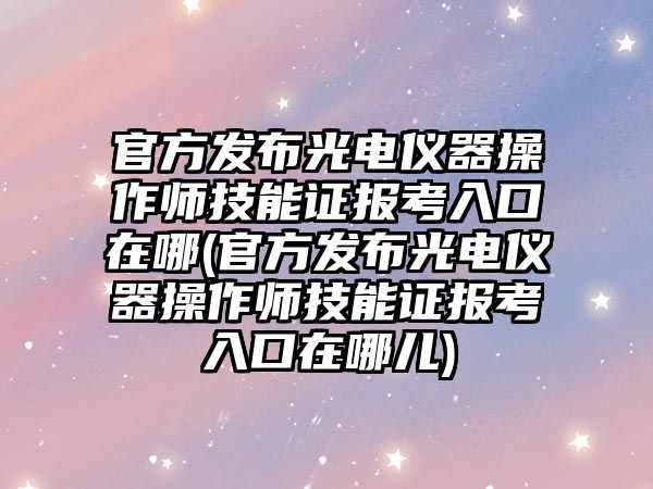 官方發(fā)布光電儀器操作師技能證報考入口在哪(官方發(fā)布光電儀器操作師技能證報考入口在哪兒)