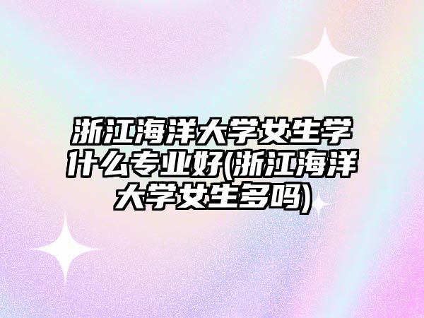 浙江海洋大學(xué)女生學(xué)什么專業(yè)好(浙江海洋大學(xué)女生多嗎)