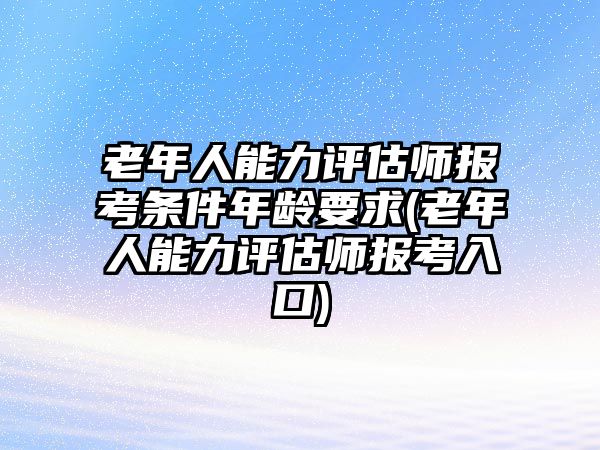 老年人能力評估師報考條件年齡要求(老年人能力評估師報考入口)