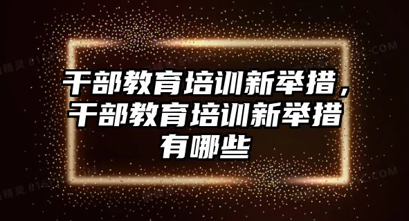 干部教育培訓(xùn)新舉措，干部教育培訓(xùn)新舉措有哪些