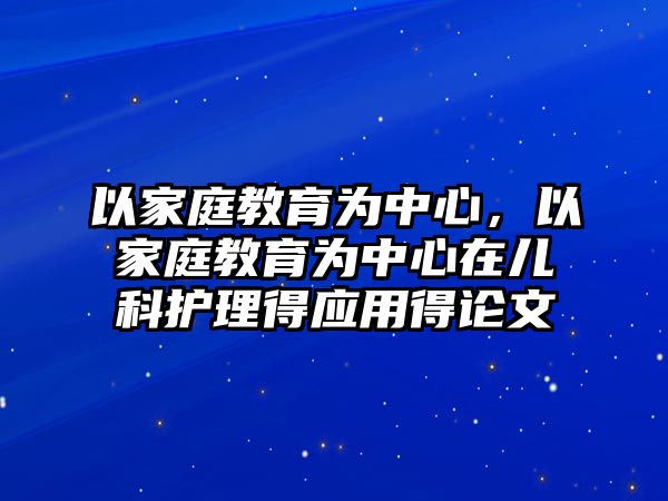 以家庭教育為中心，以家庭教育為中心在兒科護(hù)理得應(yīng)用得論文