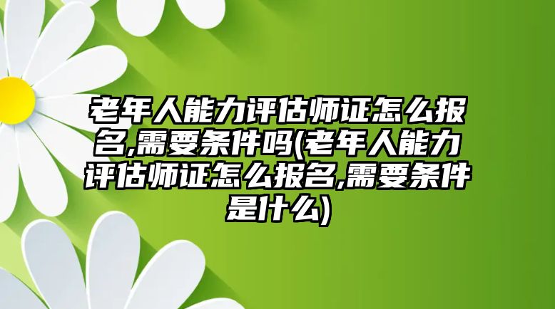 老年人能力評(píng)估師證怎么報(bào)名,需要條件嗎(老年人能力評(píng)估師證怎么報(bào)名,需要條件是什么)