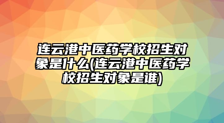 連云港中醫(yī)藥學(xué)校招生對象是什么(連云港中醫(yī)藥學(xué)校招生對象是誰)