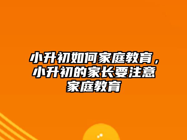 小升初如何家庭教育，小升初的家長(zhǎng)要注意家庭教育