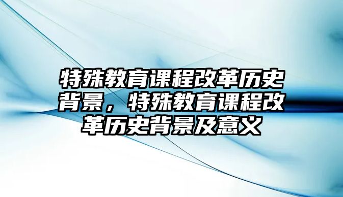 特殊教育課程改革歷史背景，特殊教育課程改革歷史背景及意義