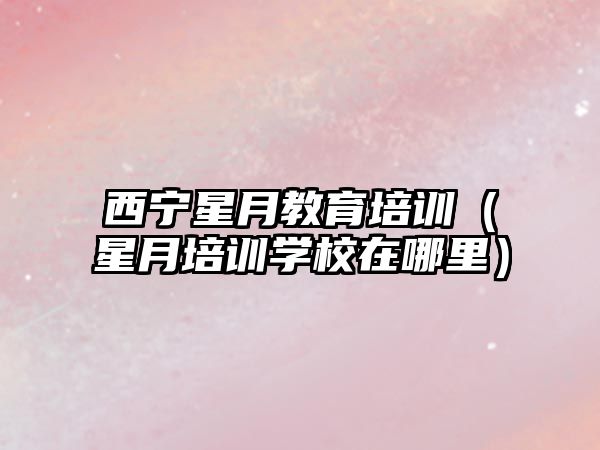 西寧星月教育培訓(xùn)（星月培訓(xùn)學(xué)校在哪里）