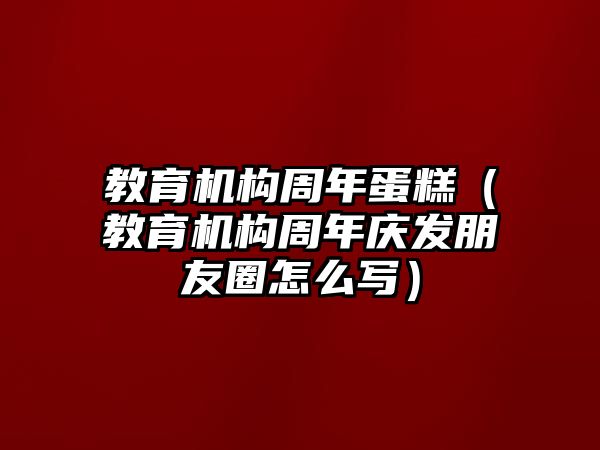 教育機(jī)構(gòu)周年蛋糕（教育機(jī)構(gòu)周年慶發(fā)朋友圈怎么寫(xiě)）