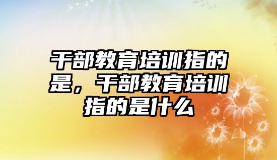 干部教育培訓(xùn)指的是，干部教育培訓(xùn)指的是什么