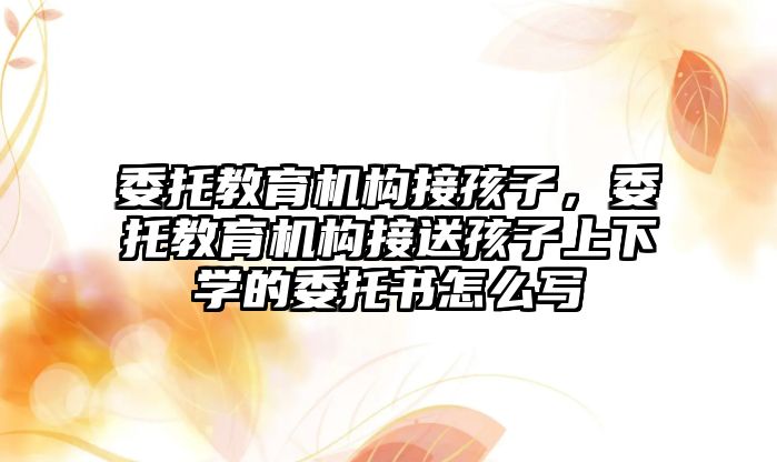 委托教育機構(gòu)接孩子，委托教育機構(gòu)接送孩子上下學的委托書怎么寫