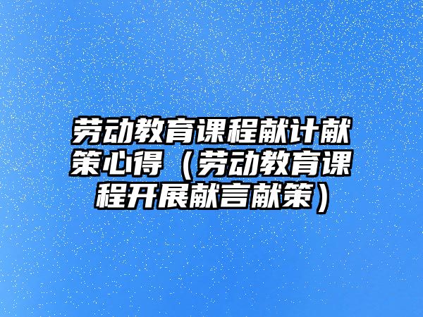 勞動教育課程獻計獻策心得（勞動教育課程開展獻言獻策）