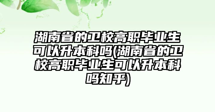 湖南省的衛(wèi)校高職畢業(yè)生可以升本科嗎(湖南省的衛(wèi)校高職畢業(yè)生可以升本科嗎知乎)