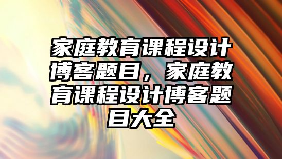 家庭教育課程設(shè)計(jì)博客題目，家庭教育課程設(shè)計(jì)博客題目大全