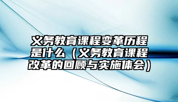 義務(wù)教育課程變革歷程是什么（義務(wù)教育課程改革的回顧與實(shí)施體會(huì)）