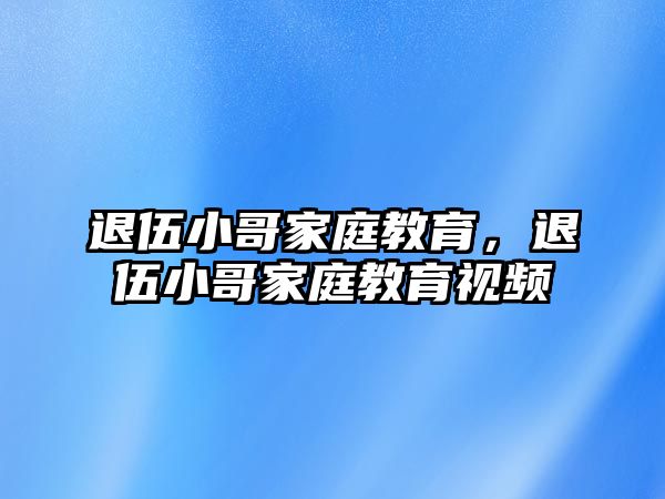 退伍小哥家庭教育，退伍小哥家庭教育視頻