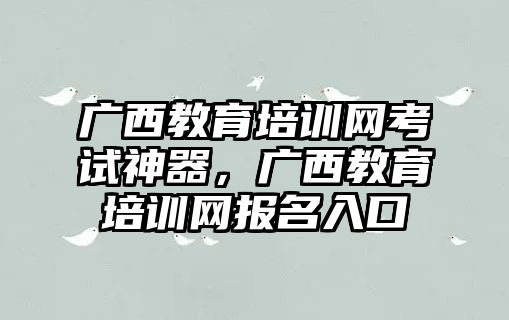 廣西教育培訓網(wǎng)考試神器，廣西教育培訓網(wǎng)報名入口