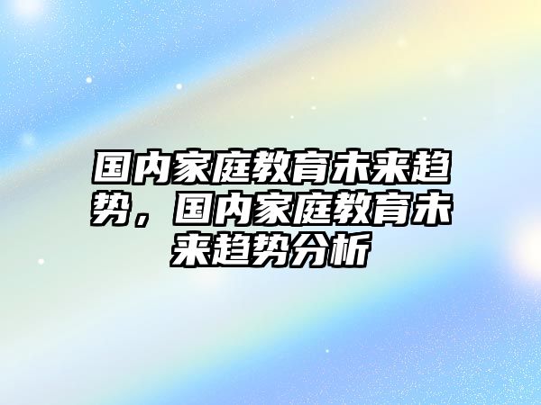 國內(nèi)家庭教育未來趨勢，國內(nèi)家庭教育未來趨勢分析