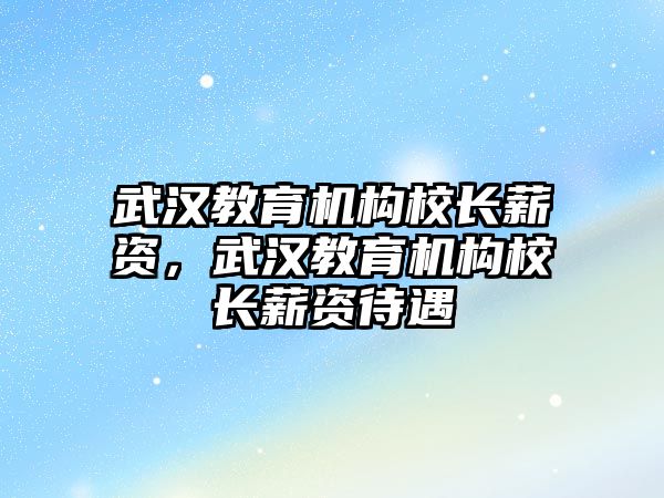 武漢教育機構(gòu)校長薪資，武漢教育機構(gòu)校長薪資待遇