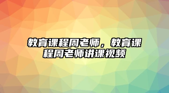 教育課程周老師，教育課程周老師講課視頻