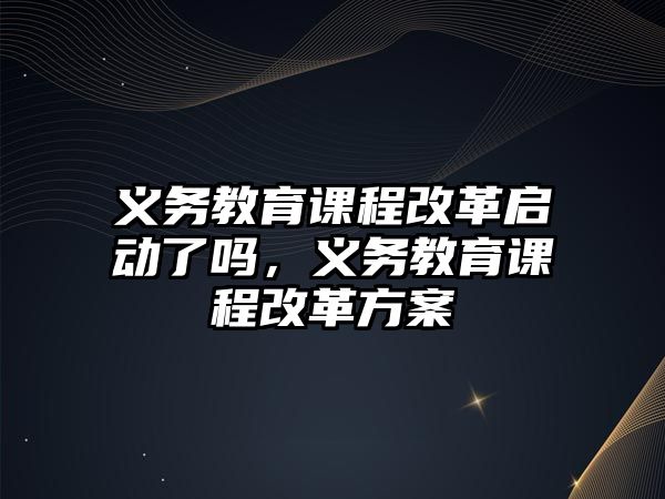 義務教育課程改革啟動了嗎，義務教育課程改革方案