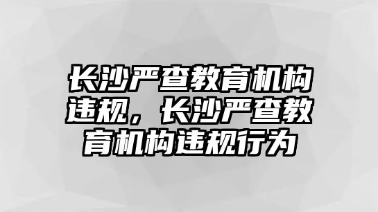 長沙嚴(yán)查教育機(jī)構(gòu)違規(guī)，長沙嚴(yán)查教育機(jī)構(gòu)違規(guī)行為