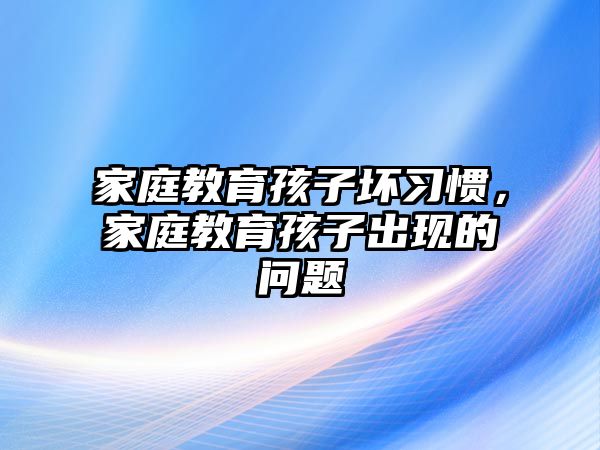 家庭教育孩子壞習(xí)慣，家庭教育孩子出現(xiàn)的問題