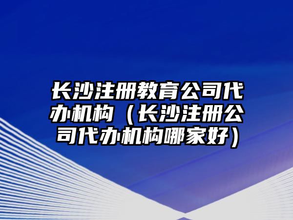 長沙注冊教育公司代辦機(jī)構(gòu)（長沙注冊公司代辦機(jī)構(gòu)哪家好）