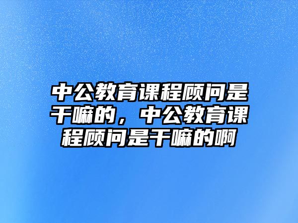 中公教育課程顧問是干嘛的，中公教育課程顧問是干嘛的啊