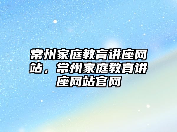 常州家庭教育講座網(wǎng)站，常州家庭教育講座網(wǎng)站官網(wǎng)