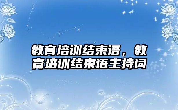 教育培訓(xùn)結(jié)束語，教育培訓(xùn)結(jié)束語主持詞