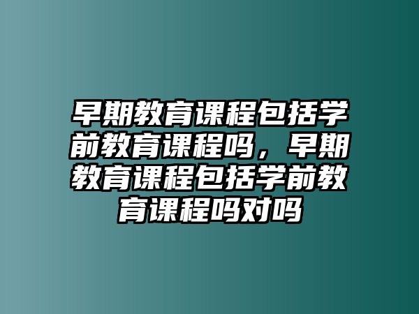 早期教育課程包括學(xué)前教育課程嗎，早期教育課程包括學(xué)前教育課程嗎對(duì)嗎