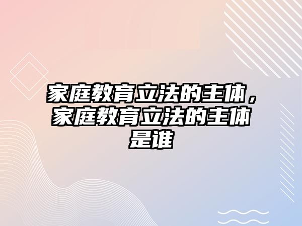 家庭教育立法的主體，家庭教育立法的主體是誰