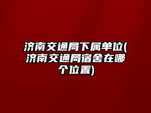 濟(jì)南交通局下屬單位(濟(jì)南交通局宿舍在哪個(gè)位置)