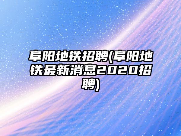 阜陽地鐵招聘(阜陽地鐵最新消息2020招聘)