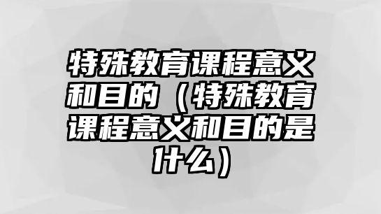 特殊教育課程意義和目的（特殊教育課程意義和目的是什么）