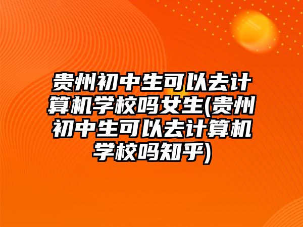 貴州初中生可以去計算機學(xué)校嗎女生(貴州初中生可以去計算機學(xué)校嗎知乎)