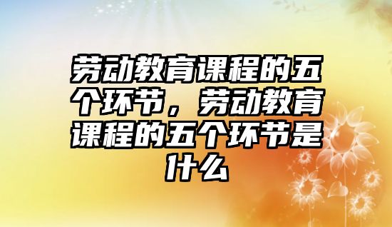 勞動教育課程的五個環(huán)節(jié)，勞動教育課程的五個環(huán)節(jié)是什么