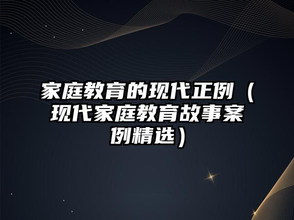 家庭教育的現(xiàn)代正例（現(xiàn)代家庭教育故事案例精選）