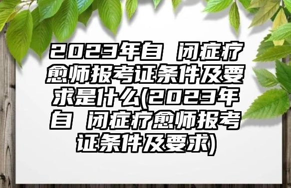 2023年自 閉癥療愈師報(bào)考證條件及要求是什么(2023年自 閉癥療愈師報(bào)考證條件及要求)