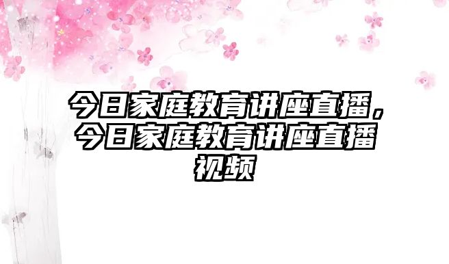 今日家庭教育講座直播，今日家庭教育講座直播視頻