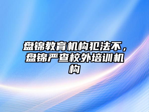 盤錦教育機構犯法不，盤錦嚴查校外培訓機構