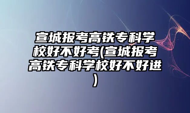 宣城報考高鐵專科學校好不好考(宣城報考高鐵專科學校好不好進)