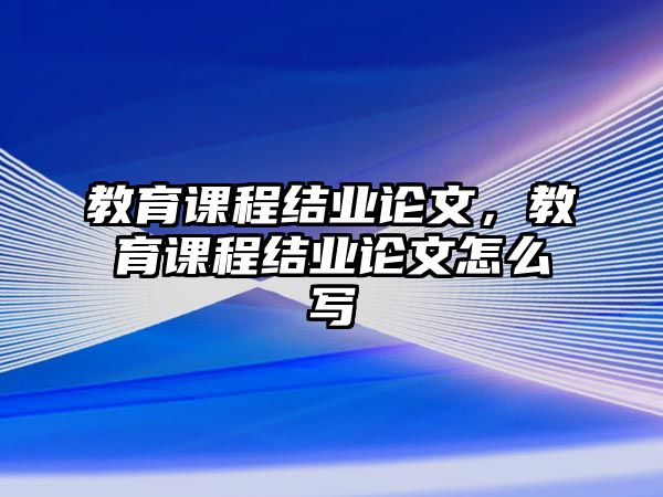 教育課程結(jié)業(yè)論文，教育課程結(jié)業(yè)論文怎么寫