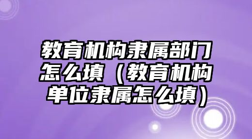 教育機構(gòu)隸屬部門怎么填（教育機構(gòu)單位隸屬怎么填）