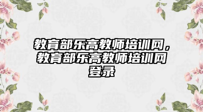 教育部樂高教師培訓(xùn)網(wǎng)，教育部樂高教師培訓(xùn)網(wǎng)登錄