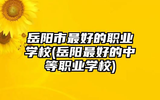 岳陽市最好的職業(yè)學(xué)校(岳陽最好的中等職業(yè)學(xué)校)