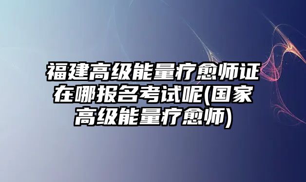 福建高級能量療愈師證在哪報名考試呢(國家高級能量療愈師)