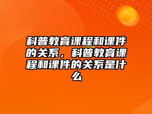 科普教育課程和課件的關系，科普教育課程和課件的關系是什么