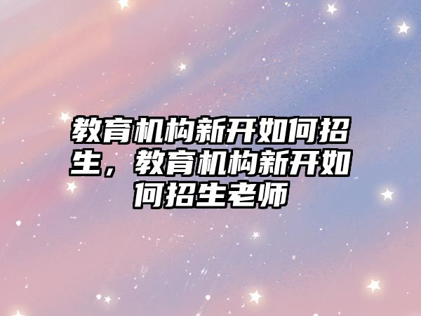 教育機構(gòu)新開如何招生，教育機構(gòu)新開如何招生老師