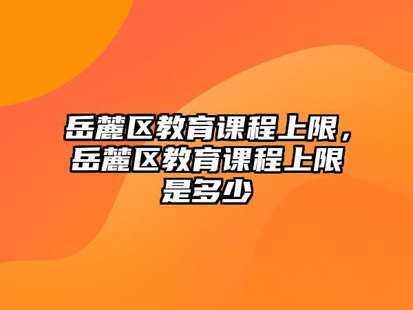 岳麓區(qū)教育課程上限，岳麓區(qū)教育課程上限是多少